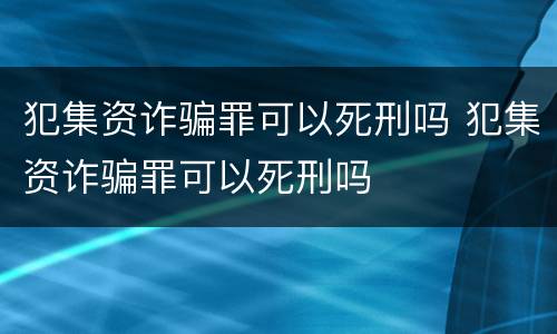 犯集资诈骗罪可以死刑吗 犯集资诈骗罪可以死刑吗