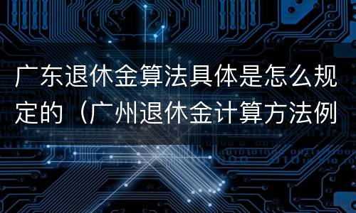 广东退休金算法具体是怎么规定的（广州退休金计算方法例子）