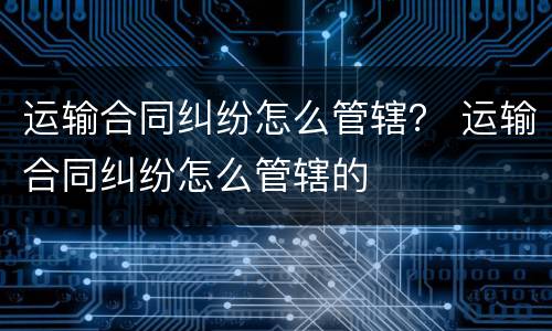 运输合同纠纷怎么管辖？ 运输合同纠纷怎么管辖的