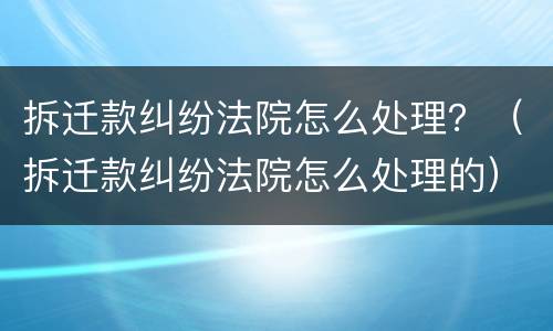 拆迁款纠纷法院怎么处理？（拆迁款纠纷法院怎么处理的）