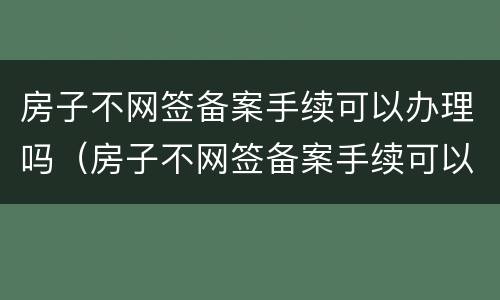 房子不网签备案手续可以办理吗（房子不网签备案手续可以办理吗现在）