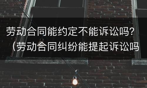 劳动合同能约定不能诉讼吗？（劳动合同纠纷能提起诉讼吗）