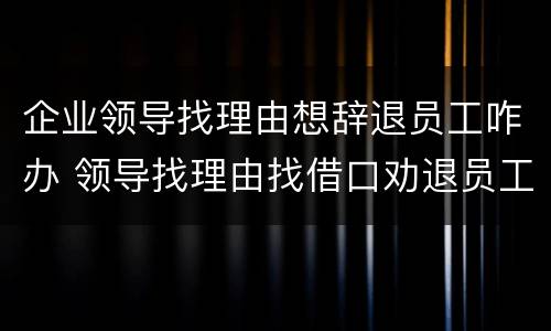 企业领导找理由想辞退员工咋办 领导找理由找借口劝退员工