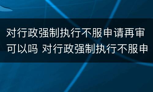 对行政强制执行不服申请再审可以吗 对行政强制执行不服申请再审可以吗法院