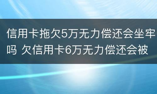 信用卡拖欠5万无力偿还会坐牢吗 欠信用卡6万无力偿还会被刑拘吗