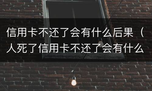 信用卡不还了会有什么后果（人死了信用卡不还了会有什么后果）