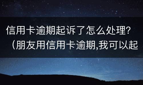 信用卡逾期起诉了怎么处理？（朋友用信用卡逾期,我可以起诉吗）