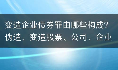 变造企业债券罪由哪些构成? 伪造、变造股票、公司、企业债券罪