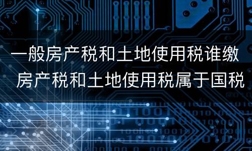 一般房产税和土地使用税谁缴 房产税和土地使用税属于国税还是地税