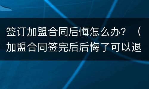 签订加盟合同后悔怎么办？（加盟合同签完后后悔了可以退加盟费吗）