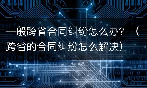 一般跨省合同纠纷怎么办？（跨省的合同纠纷怎么解决）