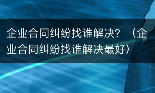 企业合同纠纷找谁解决？（企业合同纠纷找谁解决最好）