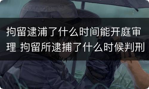 拘留逮浦了什么时间能开庭审理 拘留所逮捕了什么时候判刑