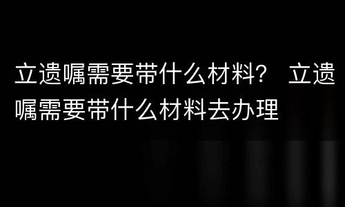 立遗嘱需要带什么材料？ 立遗嘱需要带什么材料去办理