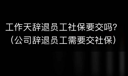工作天辞退员工社保要交吗？（公司辞退员工需要交社保）