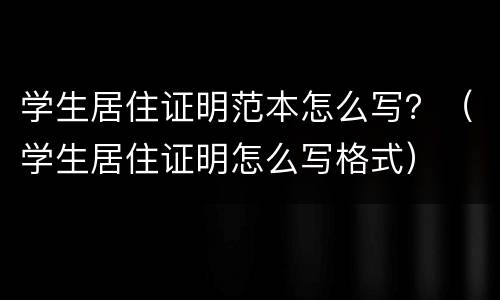 学生居住证明范本怎么写？（学生居住证明怎么写格式）