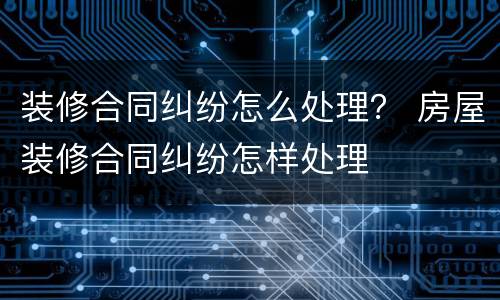 装修合同纠纷怎么处理？ 房屋装修合同纠纷怎样处理