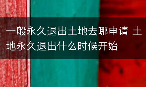 一般永久退出土地去哪申请 土地永久退出什么时候开始