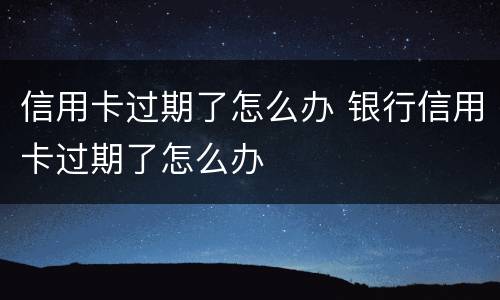 信用卡过期了怎么办 银行信用卡过期了怎么办