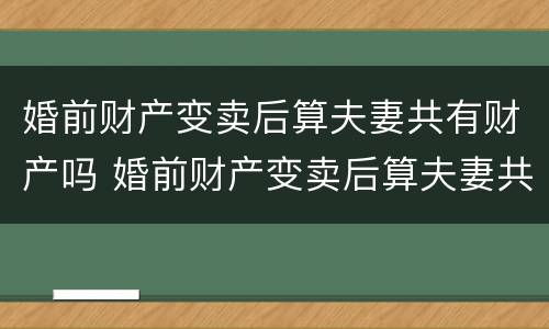 婚前财产变卖后算夫妻共有财产吗 婚前财产变卖后算夫妻共有财产吗