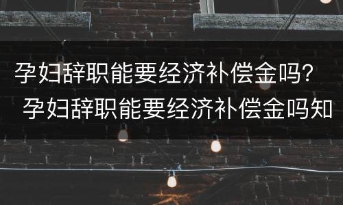 孕妇辞职能要经济补偿金吗？ 孕妇辞职能要经济补偿金吗知乎