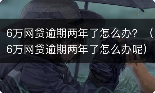 6万网贷逾期两年了怎么办？（6万网贷逾期两年了怎么办呢）