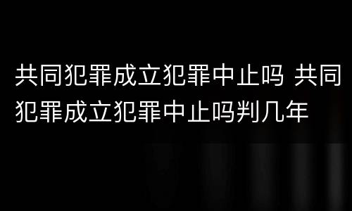 共同犯罪成立犯罪中止吗 共同犯罪成立犯罪中止吗判几年