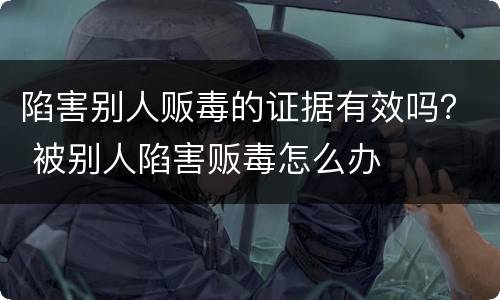 陷害别人贩毒的证据有效吗？ 被别人陷害贩毒怎么办