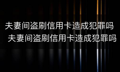 夫妻间盗刷信用卡造成犯罪吗 夫妻间盗刷信用卡造成犯罪吗怎么处理