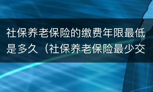 社保养老保险的缴费年限最低是多久（社保养老保险最少交多少年）