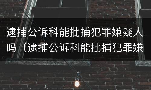 逮捕公诉科能批捕犯罪嫌疑人吗（逮捕公诉科能批捕犯罪嫌疑人吗）