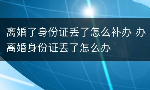 离婚了身份证丢了怎么补办 办离婚身份证丢了怎么办