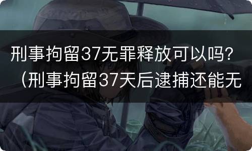 刑事拘留37无罪释放可以吗？（刑事拘留37天后逮捕还能无罪释放吗）