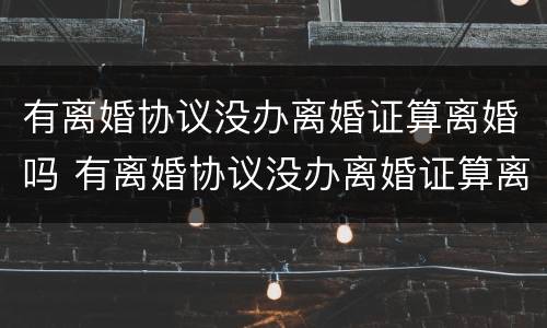 有离婚协议没办离婚证算离婚吗 有离婚协议没办离婚证算离婚吗