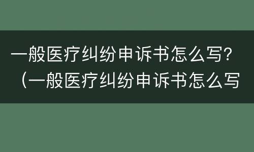 一般医疗纠纷申诉书怎么写？（一般医疗纠纷申诉书怎么写范文）