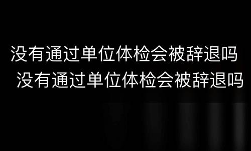 没有通过单位体检会被辞退吗 没有通过单位体检会被辞退吗
