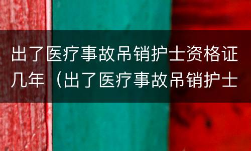 出了医疗事故吊销护士资格证几年（出了医疗事故吊销护士资格证几年内有效）
