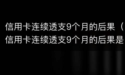 信用卡连续透支9个月的后果（信用卡连续透支9个月的后果是什么）