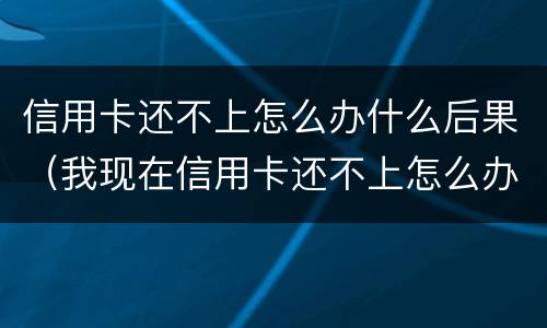 信用卡还不上怎么办什么后果（我现在信用卡还不上怎么办）