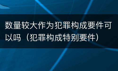 数量较大作为犯罪构成要件可以吗（犯罪构成特别要件）
