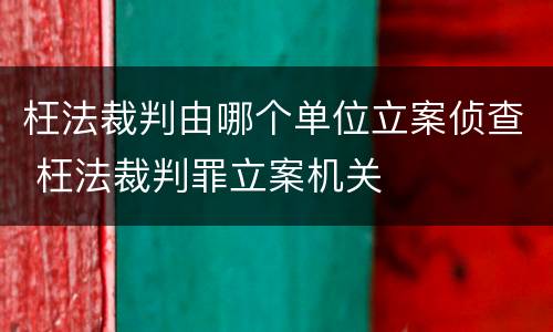 枉法裁判由哪个单位立案侦查 枉法裁判罪立案机关