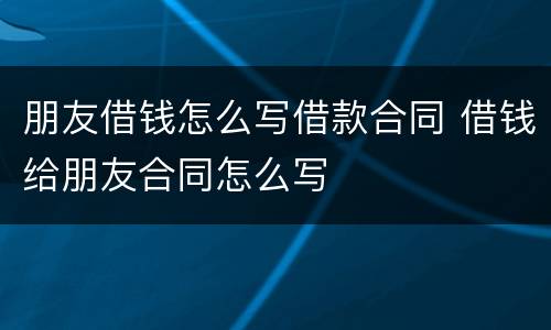 朋友借钱怎么写借款合同 借钱给朋友合同怎么写