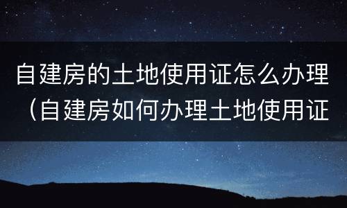 自建房的土地使用证怎么办理（自建房如何办理土地使用证）