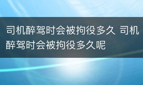 司机醉驾时会被拘役多久 司机醉驾时会被拘役多久呢