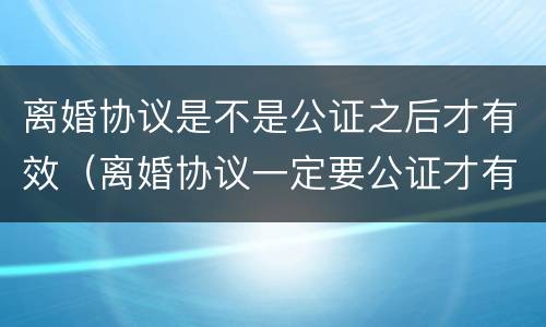 离婚协议是不是公证之后才有效（离婚协议一定要公证才有效吗）