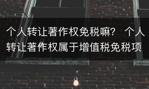 个人转让著作权免税嘛？ 个人转让著作权属于增值税免税项目吗