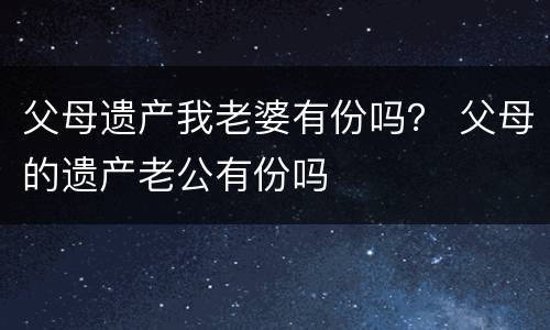 父母遗产我老婆有份吗？ 父母的遗产老公有份吗