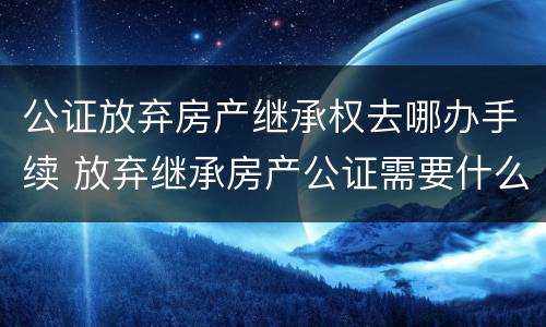 公证放弃房产继承权去哪办手续 放弃继承房产公证需要什么手续
