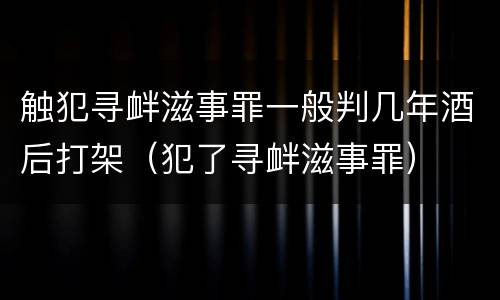 触犯寻衅滋事罪一般判几年酒后打架（犯了寻衅滋事罪）