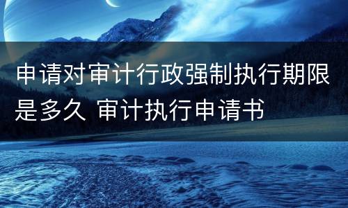 申请对审计行政强制执行期限是多久 审计执行申请书